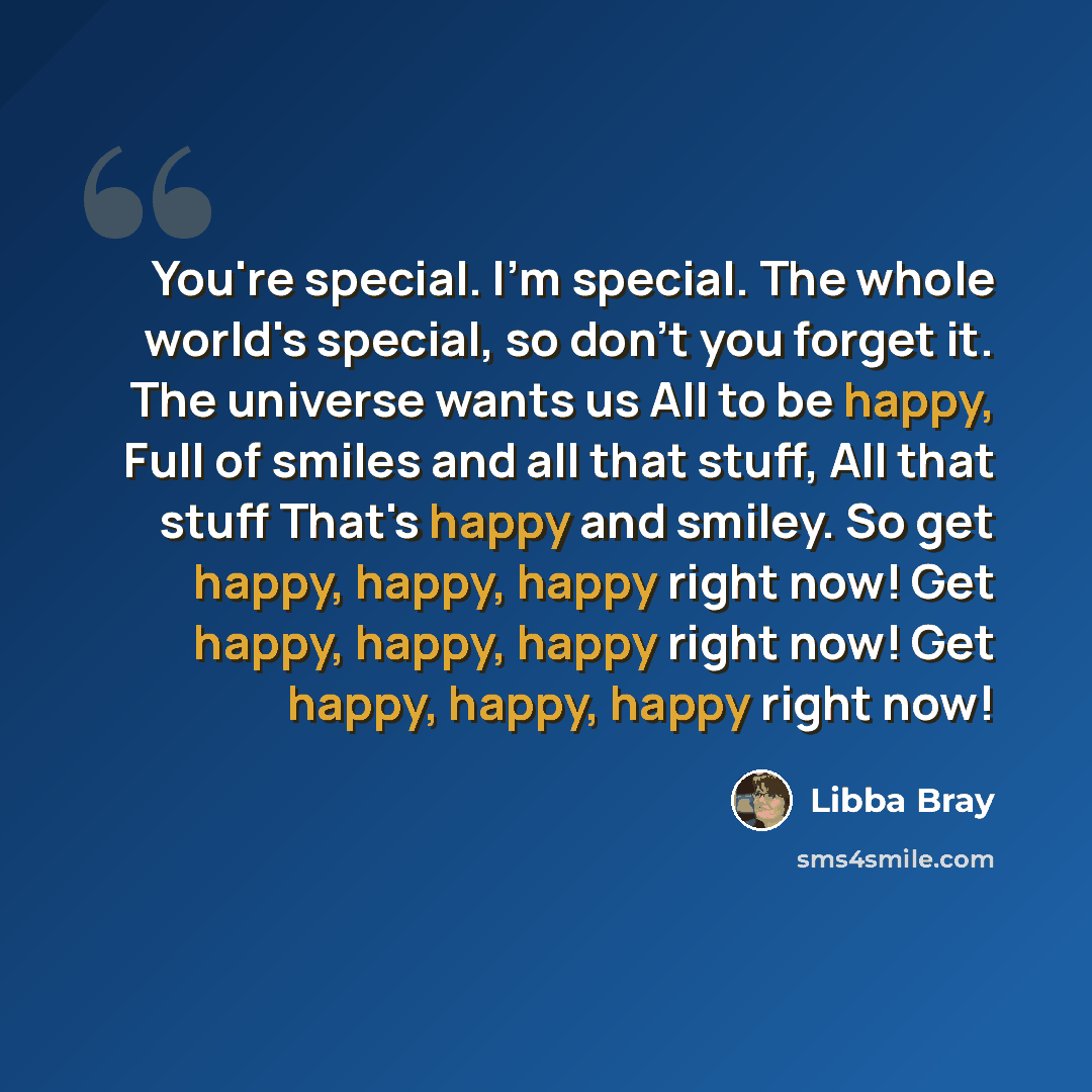 “You're special. I'm special. The whole world's special, so don't you forget it. The universe wants us All to be happy, Full of smiles and all that stuff, All that stuff That's happy and smiley. So get happy, happy, happy right now! Get happy, happy, happy right now! Get happy, happy, happy right…” quote by Libba Bray