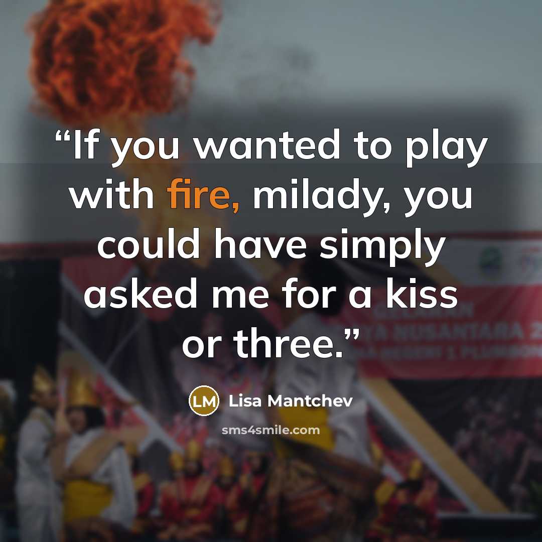 “If you wanted to play with fire, milady, you could have simply asked me for a kiss or three.” quote by Lisa Mantchev