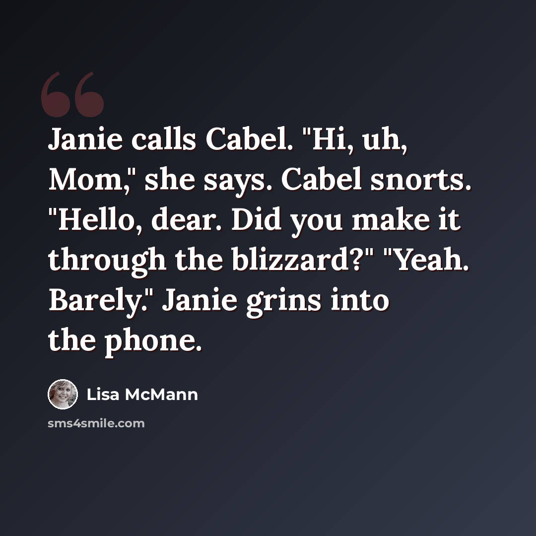 “Janie calls Cabel. "Hi, uh, Mom," she says. Cabel snorts. "Hello, dear. Did you make it through the blizzard?" "Yeah. Barely." Janie grins into the phone.” quote by Lisa McMann