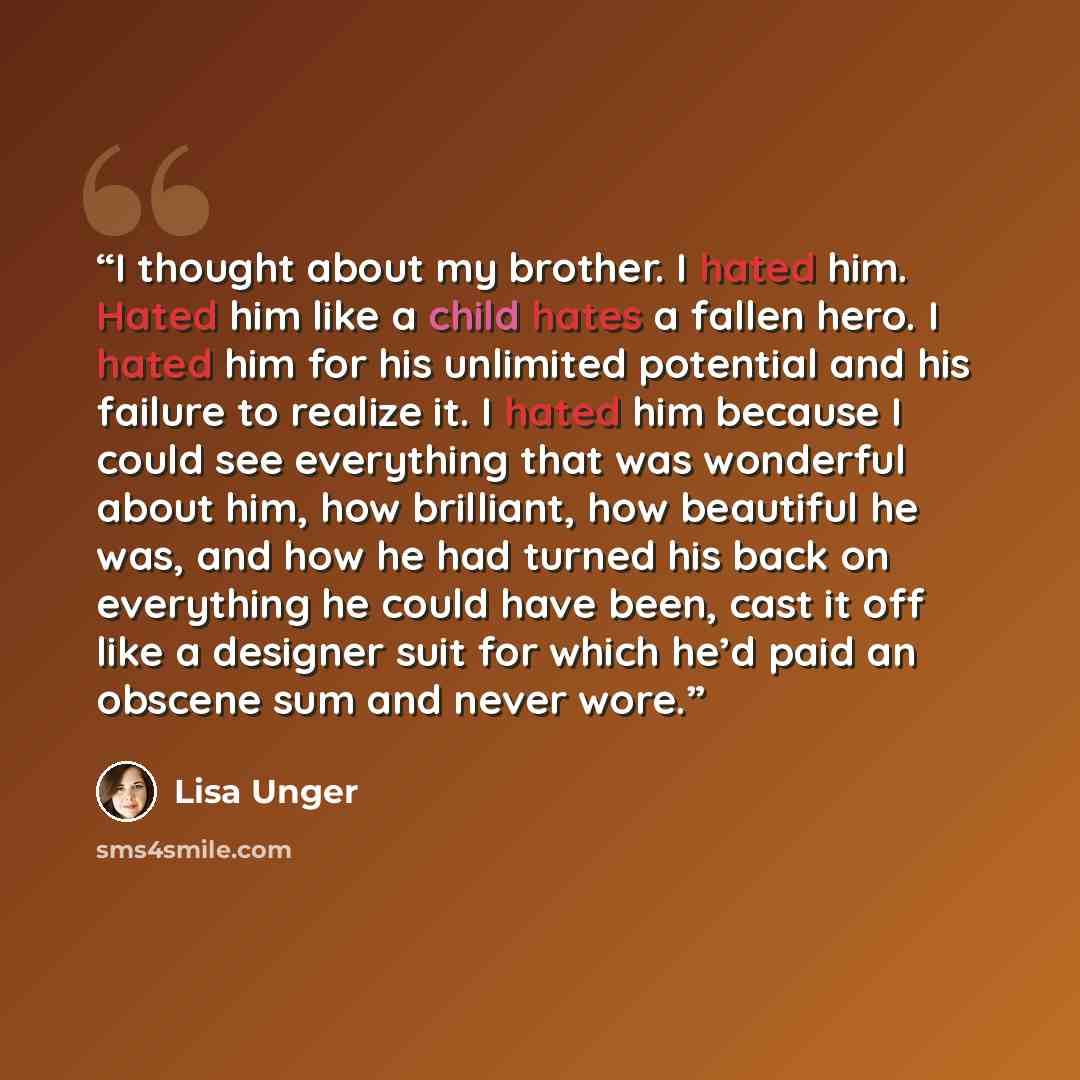 “I thought about my brother. I hated him. Hated him like a child hates a fallen hero. I hated him for his unlimited potential and his failure to realize it. I hated him because I could see everything that was wonderful about him, how brilliant, how beautiful he was, and how he had turned his back…” quote by Lisa Unger