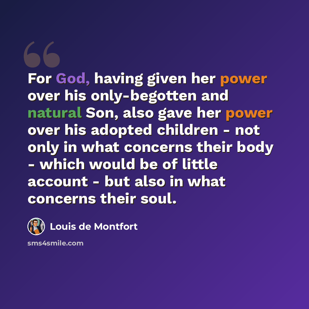 “For God, having given her power over his only-begotten and natural Son, also gave her power over his adopted children - not only in what concerns their body - which would be of little account - but also in what concerns their soul.” quote by Louis de Montfort