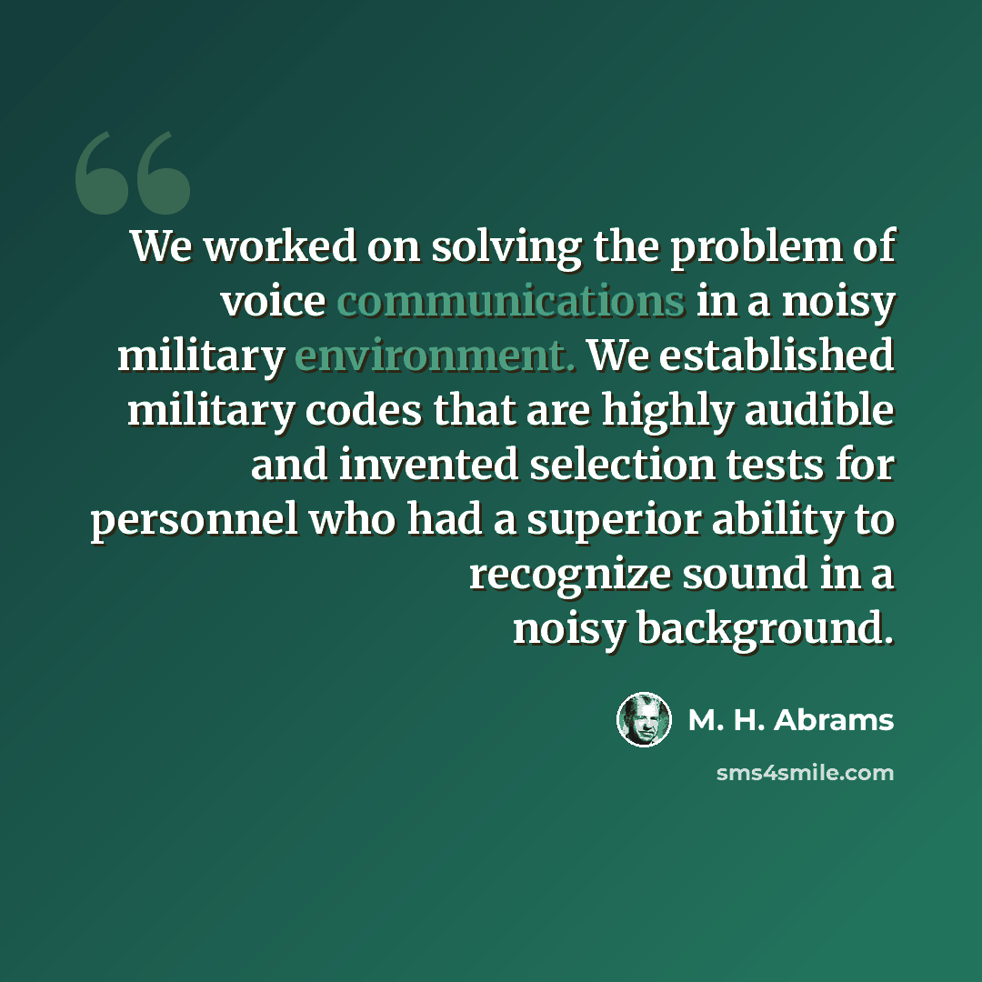 “We worked on solving the problem of voice communications in a noisy military environment. We established military codes that are highly audible and invented selection tests for personnel who had a superior ability to recognize sound in a noisy background.” quote by M. H. Abrams
