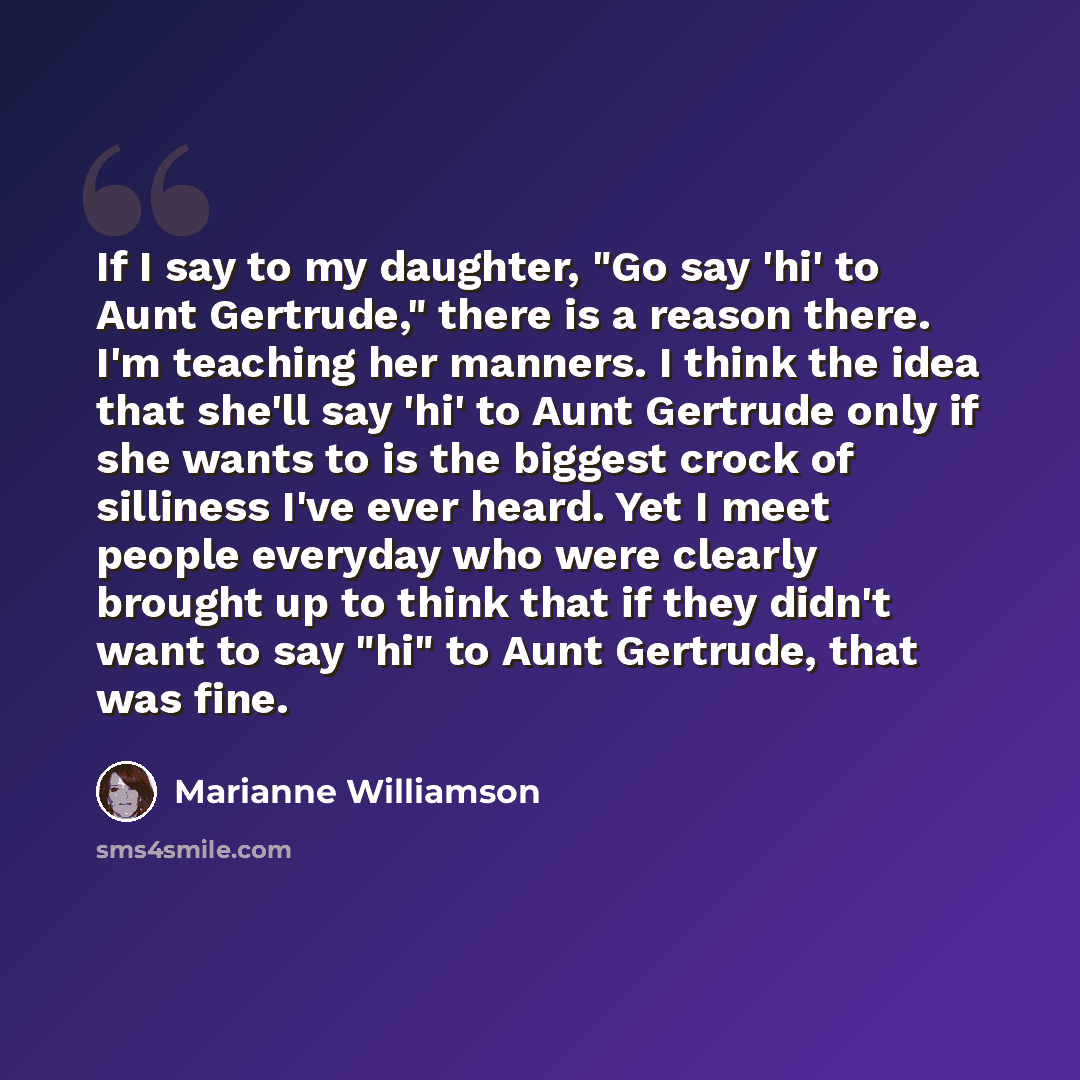“If I say to my daughter, "Go say 'hi' to Aunt Gertrude," there is a reason there. I'm teaching her manners. I think the idea that she'll say 'hi' to Aunt Gertrude only if she wants to is the biggest crock of silliness I've ever heard. Yet I meet people everyday who were clearly brought up to think…” quote by Marianne Williamson