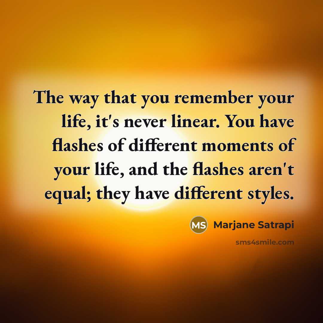 “The way that you remember your life, it's never linear. You have flashes of different moments of your life, and the flashes aren't equal; they have different styles.” quote by Marjane Satrapi