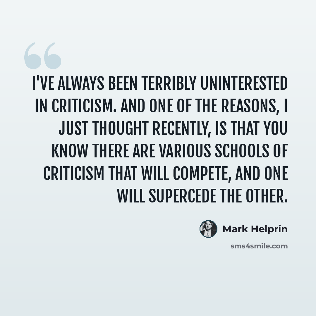 “I've always been terribly uninterested in criticism. And one of the reasons, I just thought recently, is that you know there are various schools of criticism that will compete, and one will supercede the other.” quote by Mark Helprin