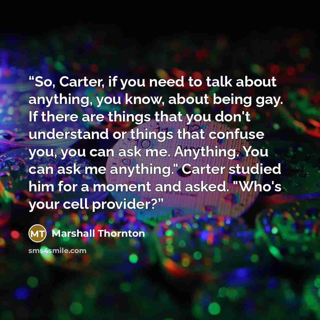 “So, Carter, if you need to talk about anything, you know, about being gay. If there are things that you don't understand or things that confuse you, you can ask me. Anything. You can ask me anything." Carter studied him for a moment and asked. "Who's your cell provider?” quote by Marshall Thornton