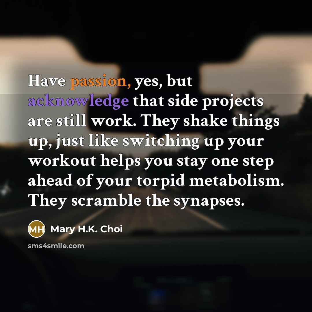 “Have passion, yes, but acknowledge that side projects are still work. They shake things up, just like switching up your workout helps you stay one step ahead of your torpid metabolism. They scramble the synapses.” quote by Mary H.K. Choi