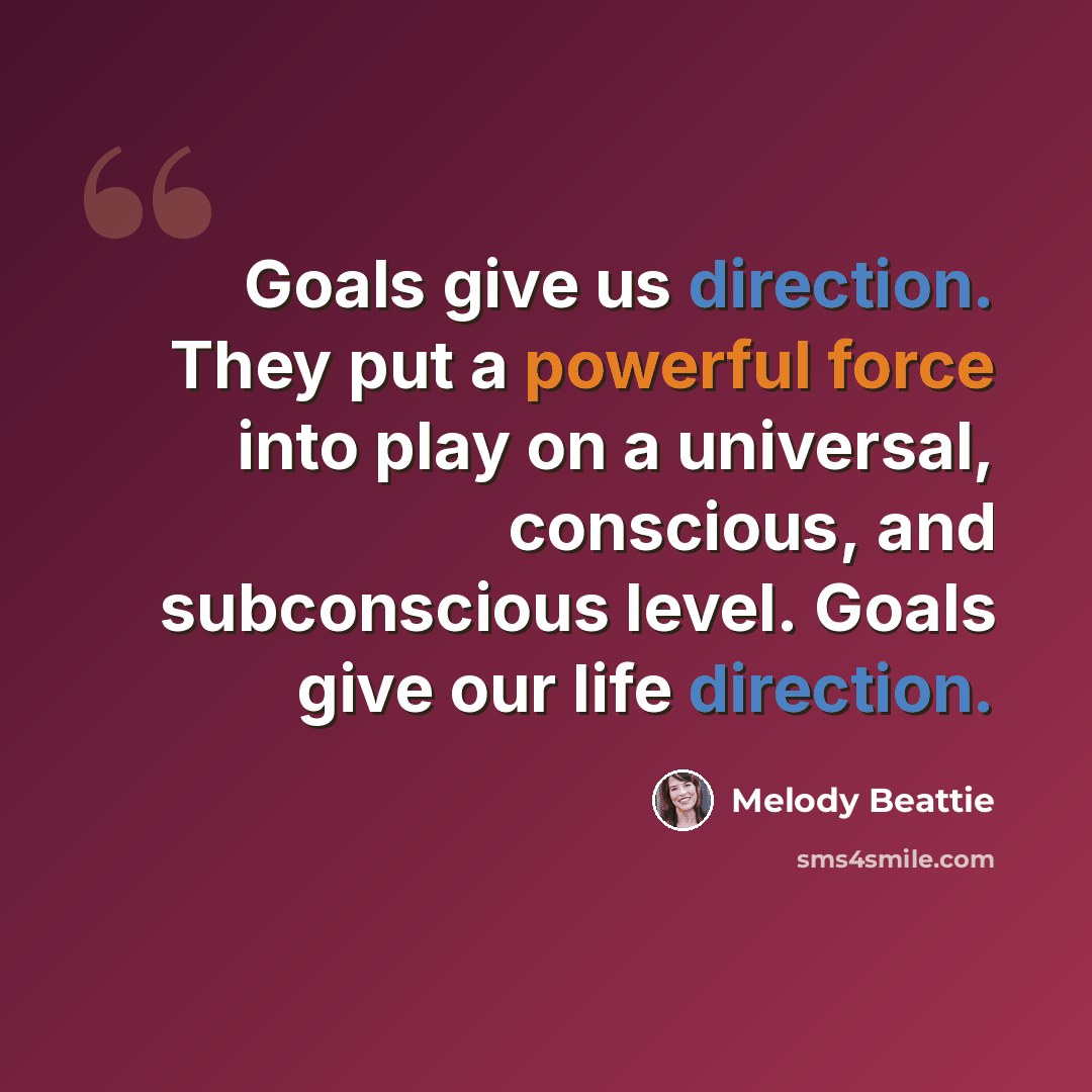 “Goals give us direction. They put a powerful force into play on a universal, conscious, and subconscious level. Goals give our life direction.” quote by Melody Beattie