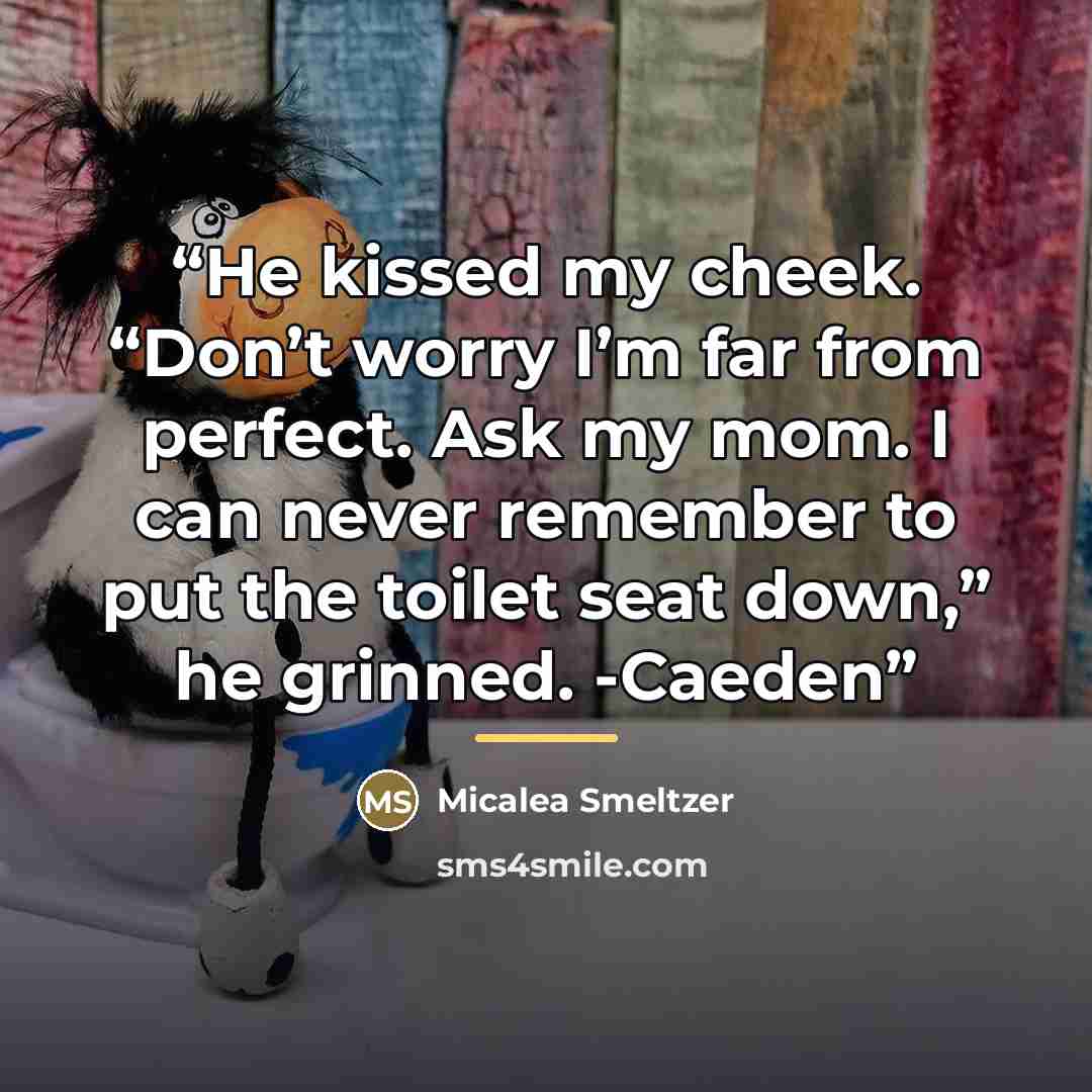 “He kissed my cheek. “Don’t worry I’m far from perfect. Ask my mom. I can never remember to put the toilet seat down,” he grinned. -Caeden” quote by Micalea Smeltzer