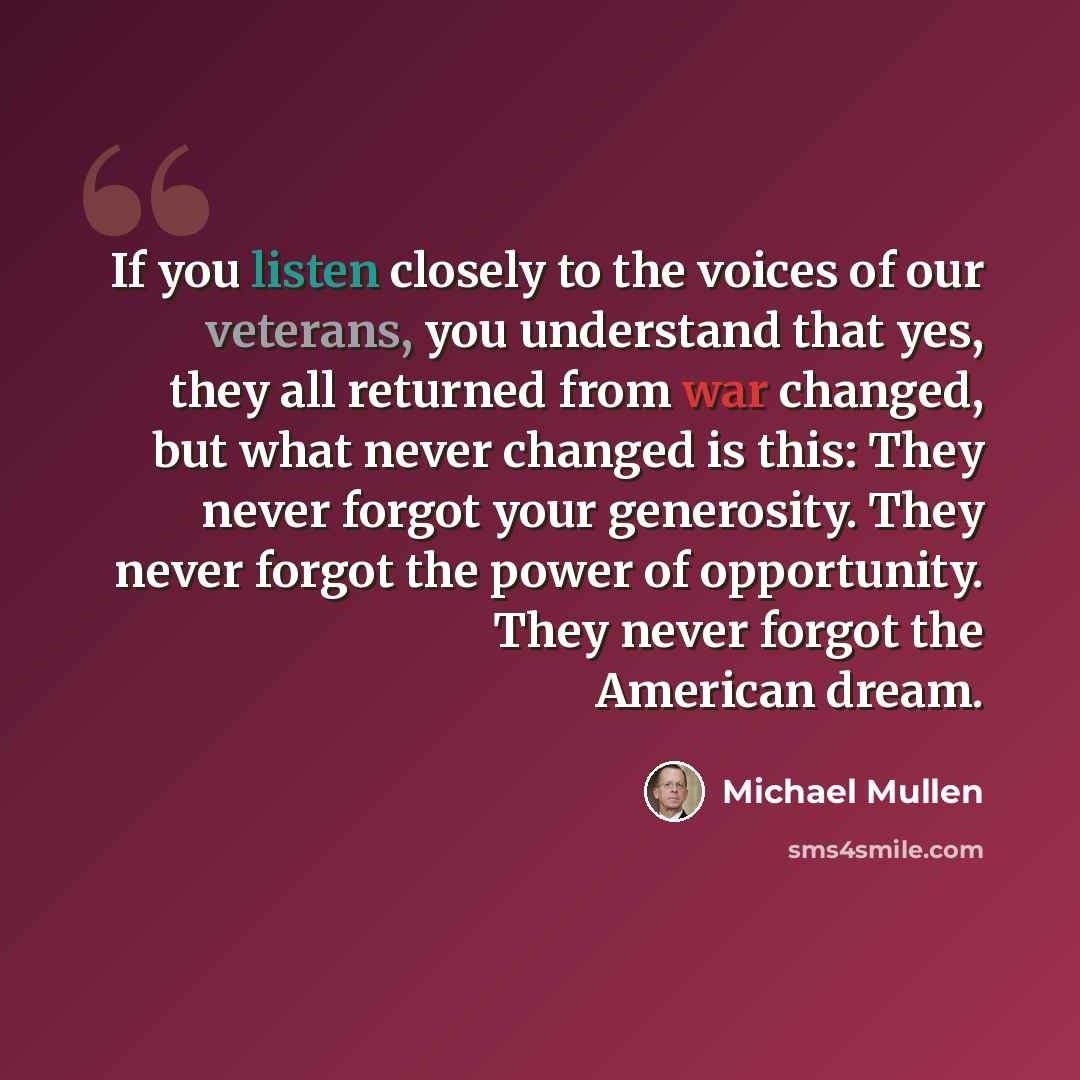 “If you listen closely to the voices of our veterans, you understand that yes, they all returned from war changed, but what never changed is this: They never forgot your generosity. They never forgot the power of opportunity. They never forgot the American dream.” quote by Michael Mullen