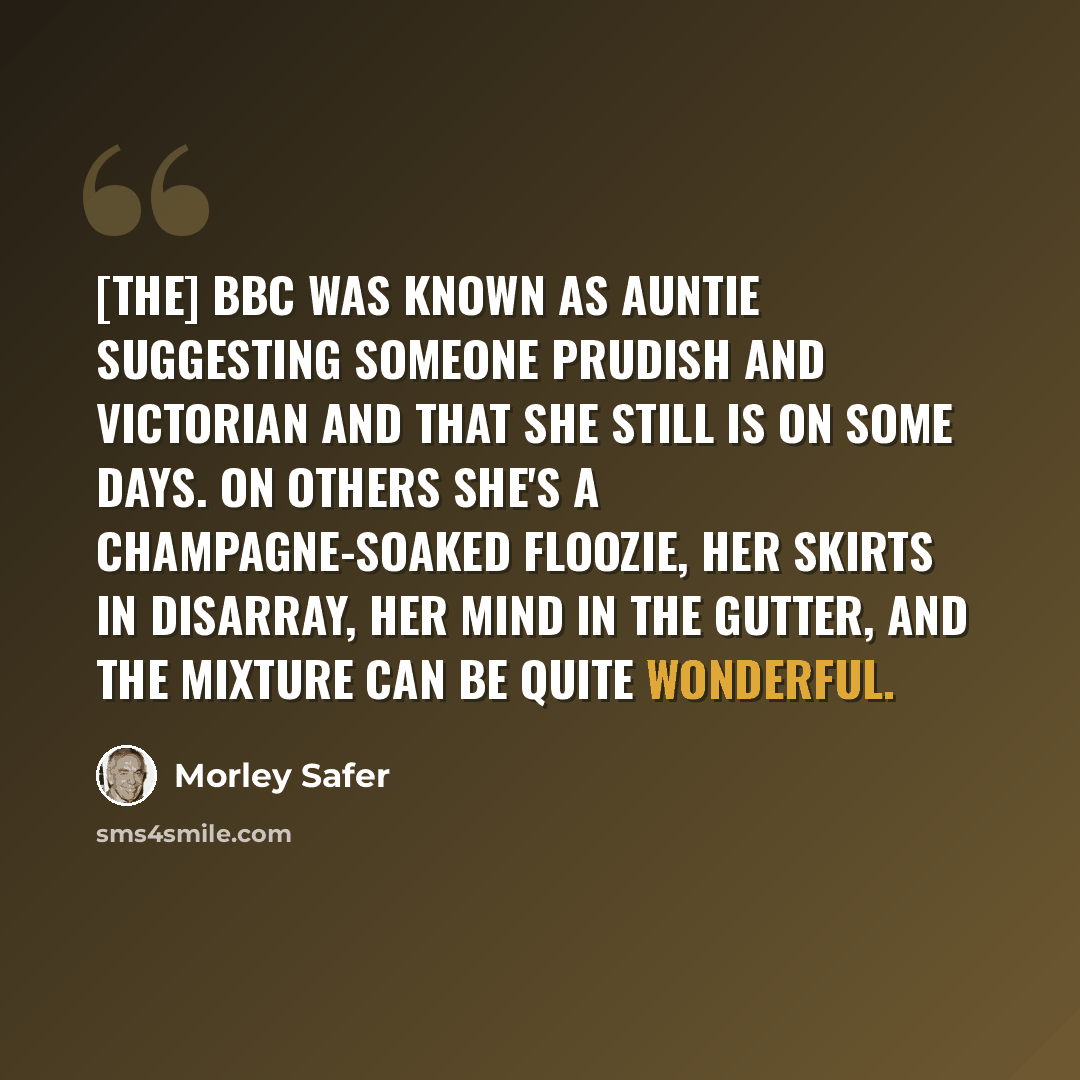 “[The] BBC was known as Auntie suggesting someone prudish and Victorian and that she still is on some days. On others she's a champagne-soaked floozie, her skirts in disarray, her mind in the gutter, and the mixture can be quite wonderful.” quote by Morley Safer