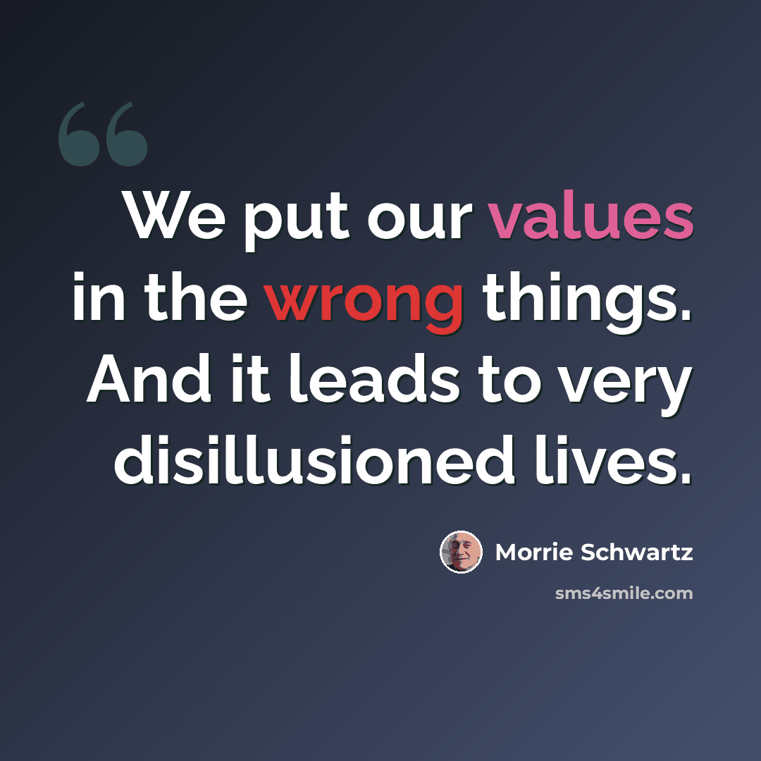 “We put our values in the wrong things. And it leads to very disillusioned lives.” quote by Morrie Schwartz