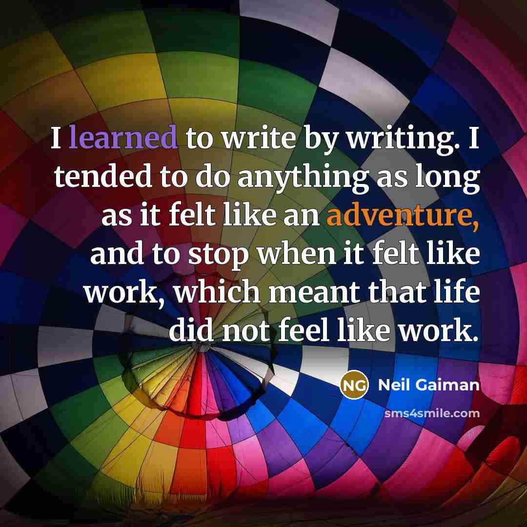 “I learned to write by writing. I tended to do anything as long as it felt like an adventure, and to stop when it felt like work, which meant that life did not feel like work.” quote by Neil Gaiman