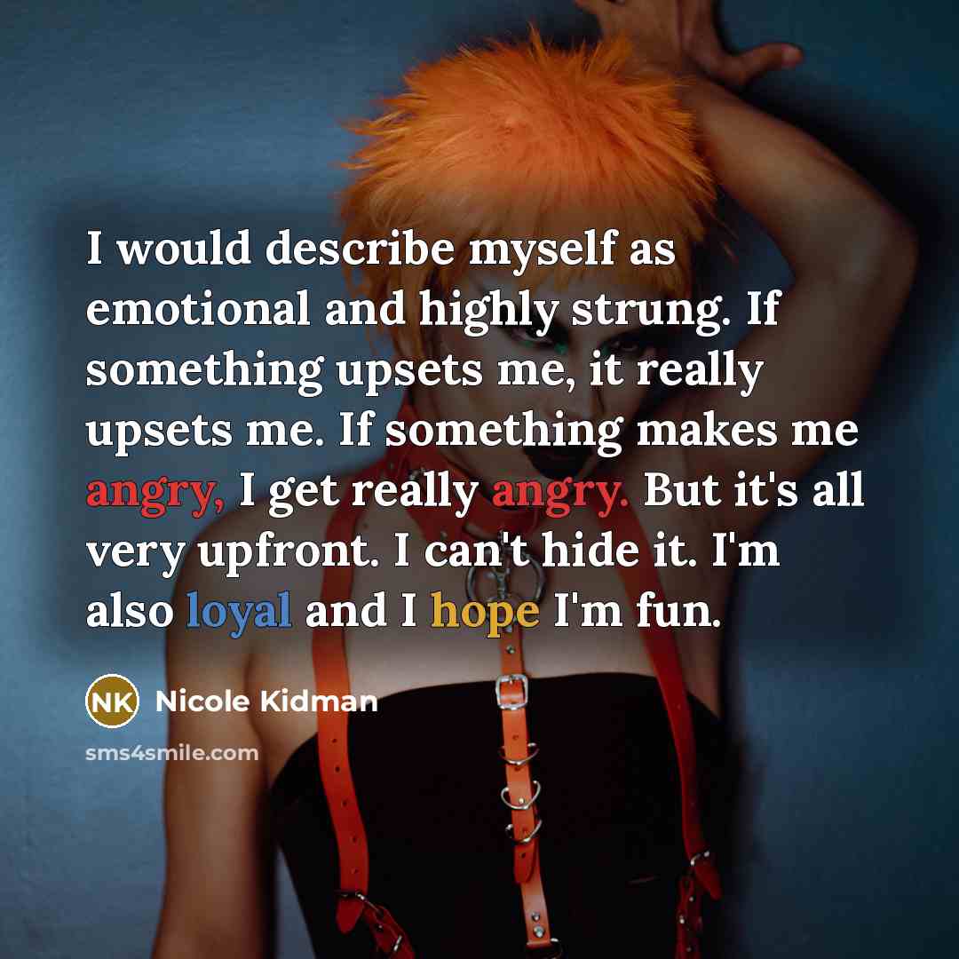 “I would describe myself as emotional and highly strung. If something upsets me, it really upsets me. If something makes me angry, I get really angry. But it's all very upfront. I can't hide it. I'm also loyal and I hope I'm fun.” quote by Nicole Kidman