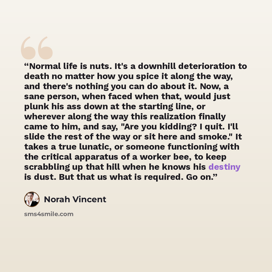 “Normal life is nuts. It's a downhill deterioration to death no matter how you spice it along the way, and there's nothing you can do about it. Now, a sane person, when faced when that, would just plunk his ass down at the starting line, or wherever along the way this realization finally came to…” quote by Norah Vincent
