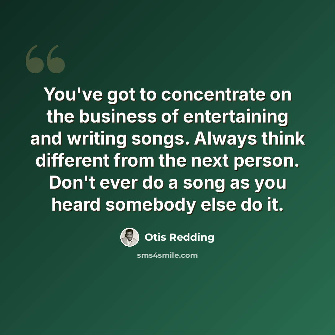 “You've got to concentrate on the business of entertaining and writing songs. Always think different from the next person. Don't ever do a song as you heard somebody else do it.” quote by Otis Redding
