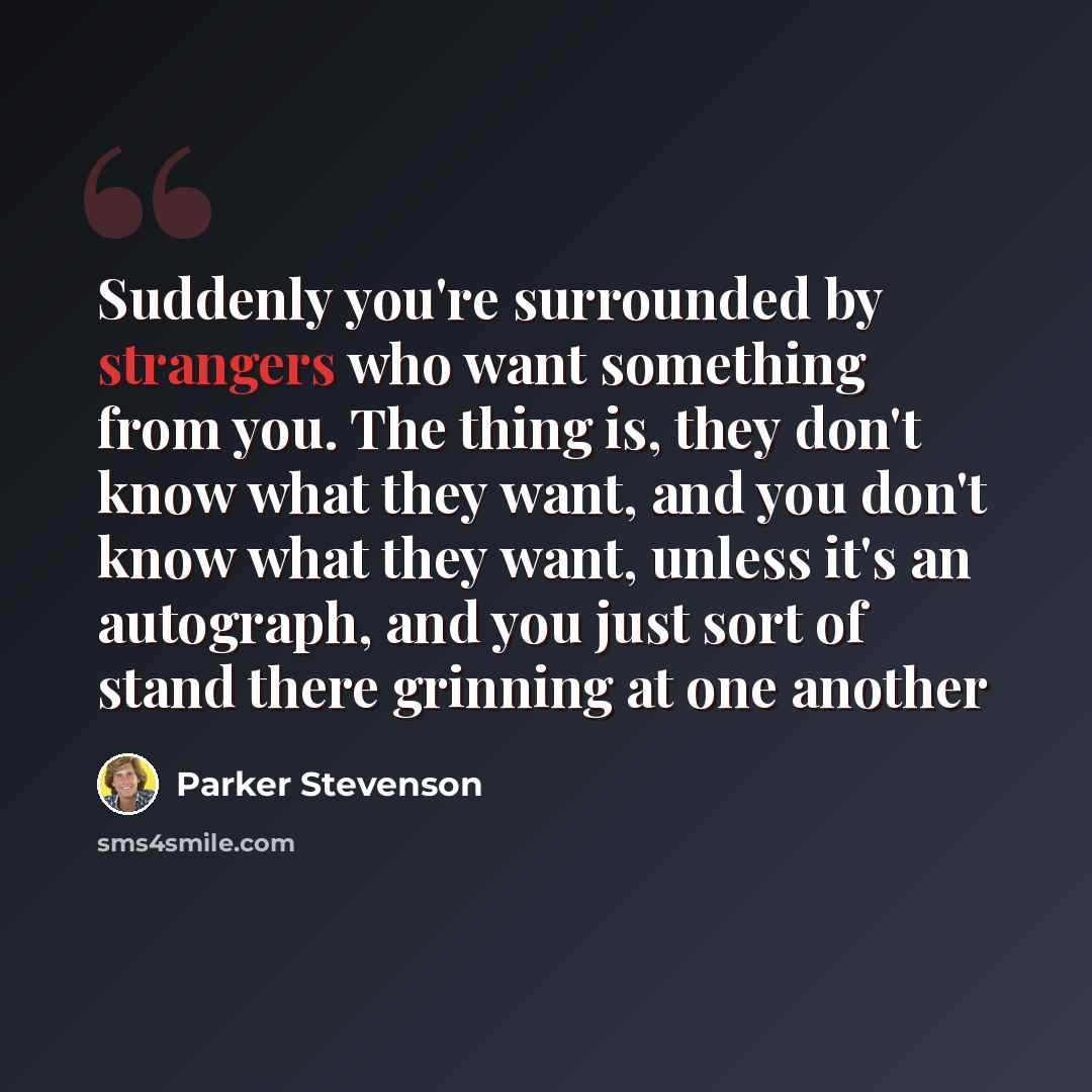 “Suddenly you're surrounded by strangers who want something from you. The thing is, they don't know what they want, and you don't know what they want, unless it's an autograph, and you just sort of stand there grinning at one another” quote by Parker Stevenson