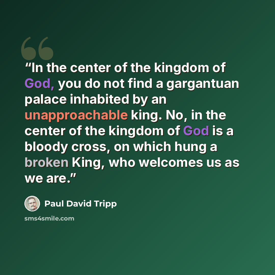 “In the center of the kingdom of God, you do not find a gargantuan palace inhabited by an unapproachable king. No, in the center of the kingdom of God is a bloody cross, on which hung a broken King, who welcomes us as we are.” quote by Paul David Tripp