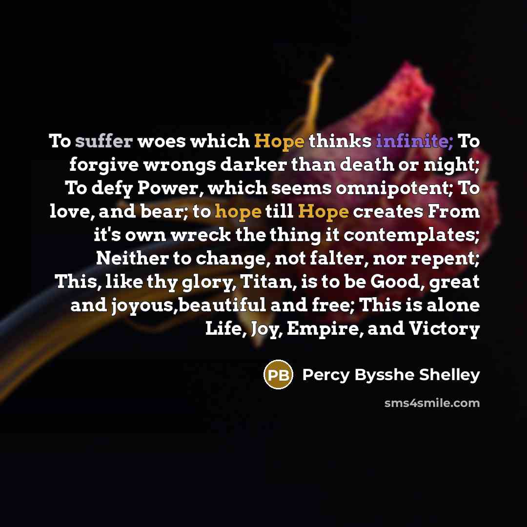 “To suffer woes which Hope thinks infinite; To forgive wrongs darker than death or night; To defy Power, which seems omnipotent; To love, and bear; to hope till Hope creates From it's own wreck the thing it contemplates; Neither to change, not falter, nor repent; This, like thy glory, Titan, is to…” quote by Percy Bysshe Shelley
