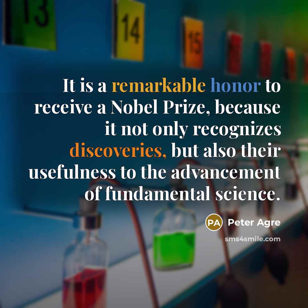 “It is a remarkable honor to receive a Nobel Prize, because it not only recognizes discoveries, but also their usefulness to the advancement of fundamental science.” quote by Peter Agre