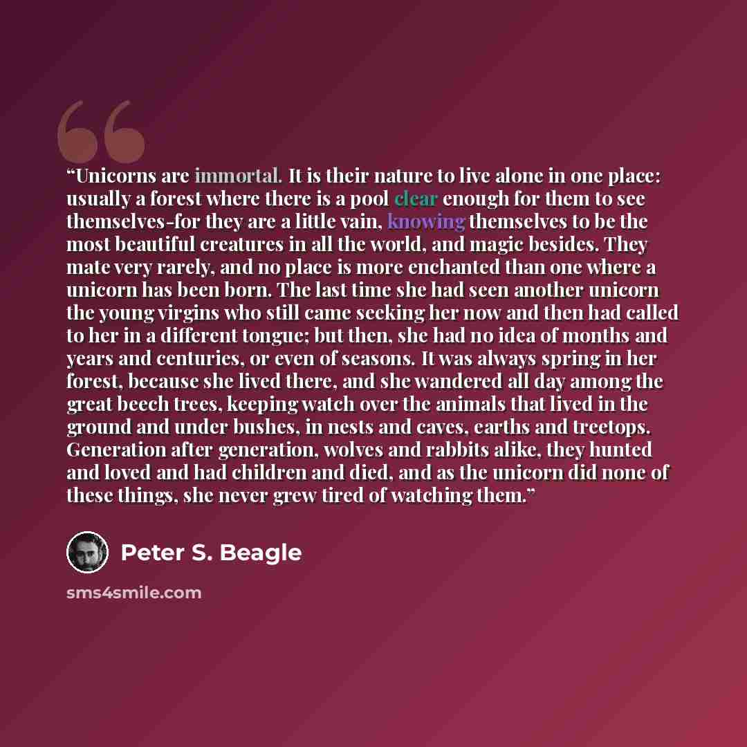 “Unicorns are immortal. It is their nature to live alone in one place: usually a forest where there is a pool clear enough for them to see themselves-for they are a little vain, knowing themselves to be the most beautiful creatures in all the world, and magic besides. They mate very rarely, and no…” quote by Peter S. Beagle