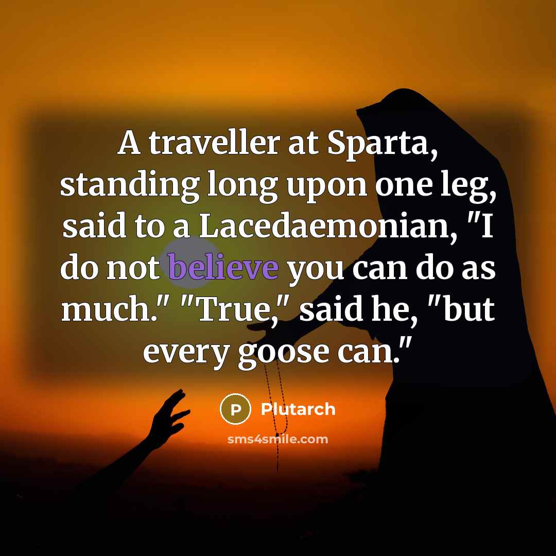 “A traveller at Sparta, standing long upon one leg, said to a Lacedaemonian, "I do not believe you can do as much." "True," said he, "but every goose can."” quote by Plutarch