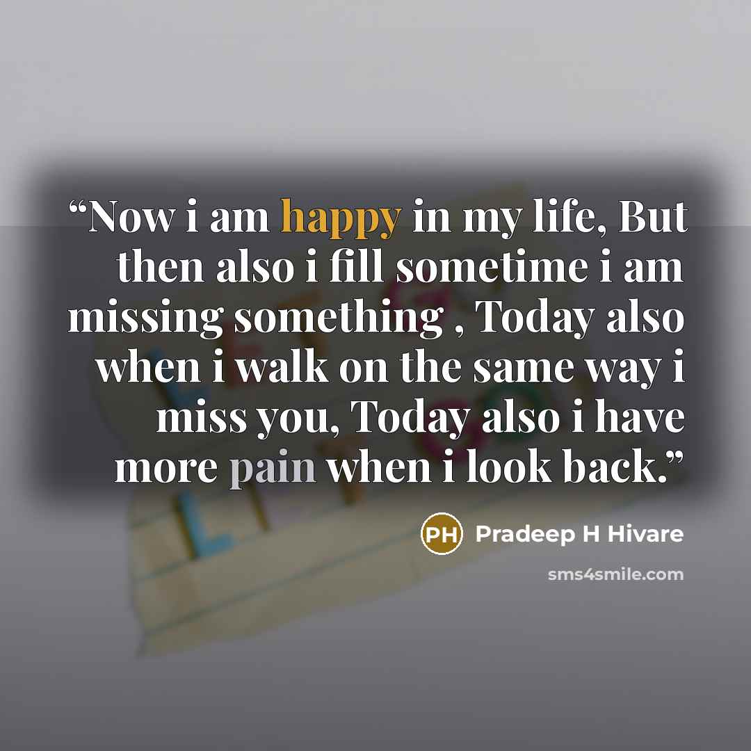 “Now i am happy in my life, But then also i fill sometime i am missing something , Today also when i walk on the same way i miss you, Today also i have more pain when i look back.” quote by Pradeep H Hivare