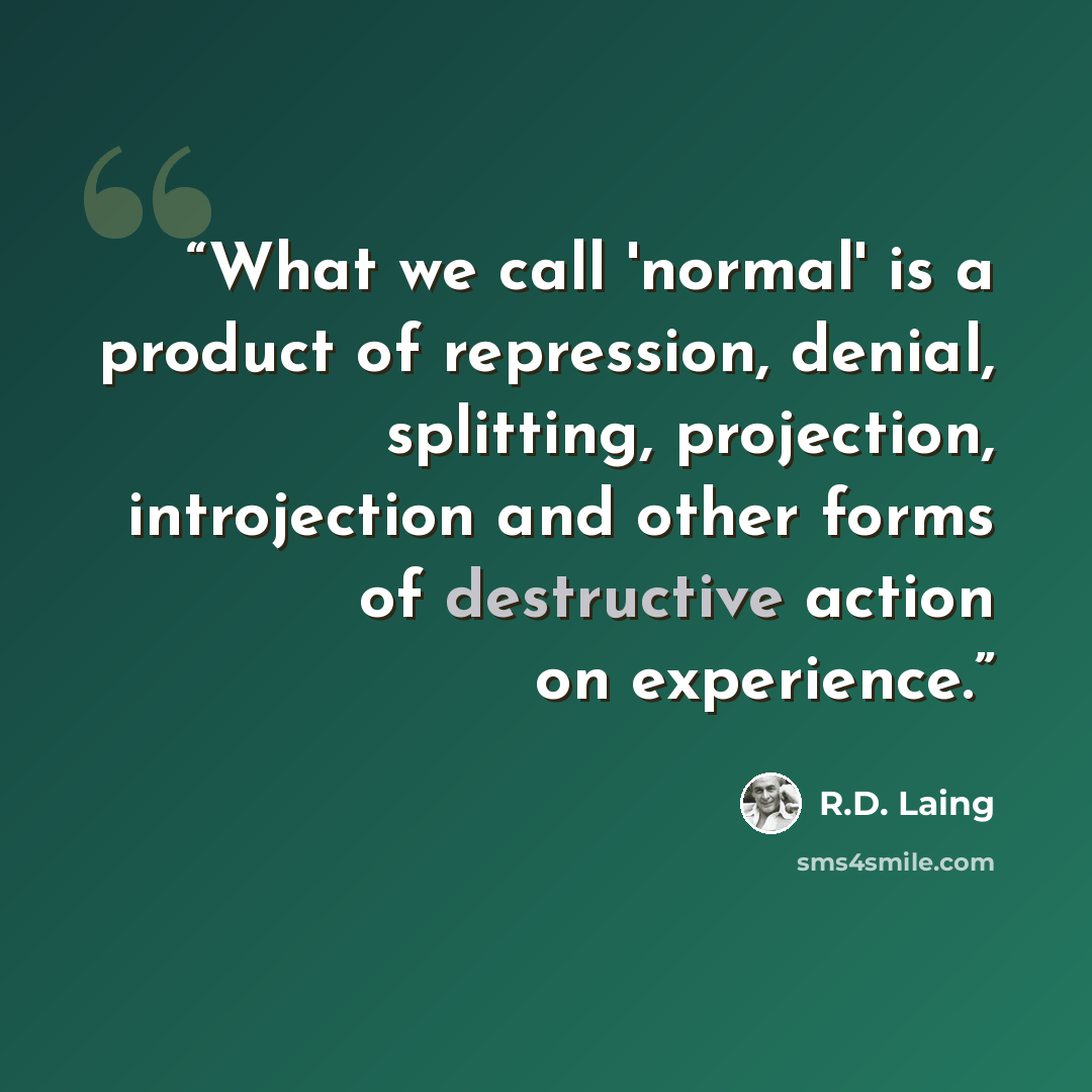 “What we call 'normal' is a product of repression, denial, splitting, projection, introjection and other forms of destructive action on experience.” quote by R.D. Laing