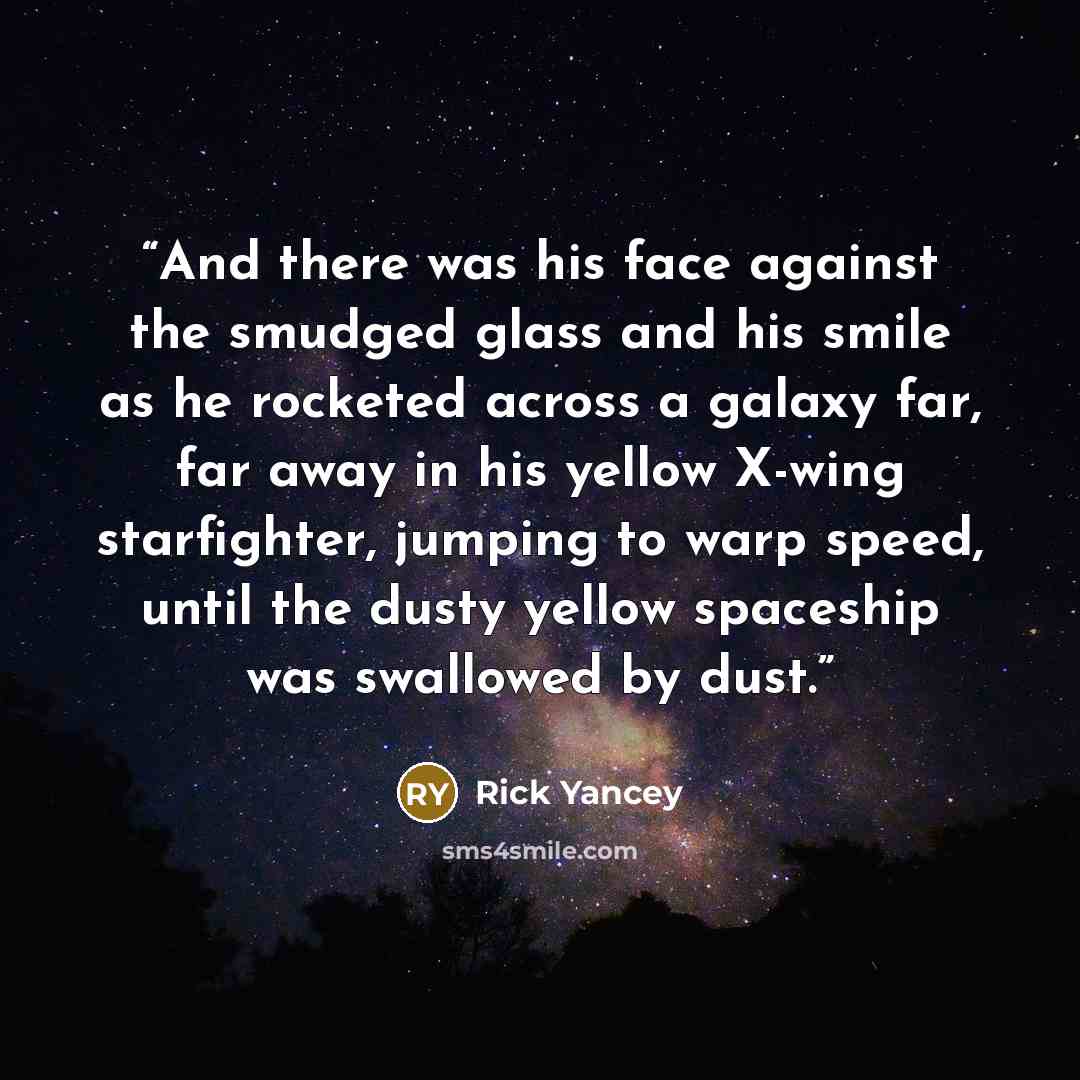 “And there was his face against the smudged glass and his smile as he rocketed across a galaxy far, far away in his yellow X-wing starfighter, jumping to warp speed, until the dusty yellow spaceship was swallowed by dust.” quote by Rick Yancey
