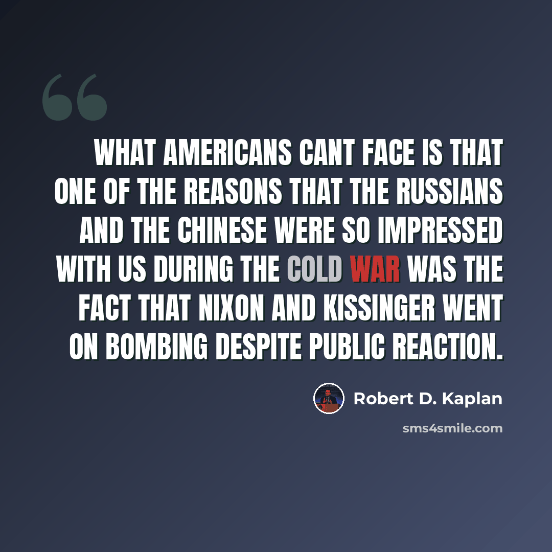 “What Americans cant face is that one of the reasons that the Russians and the Chinese were so impressed with us during the Cold War was the fact that Nixon and Kissinger went on bombing despite public reaction.” quote by Robert D. Kaplan
