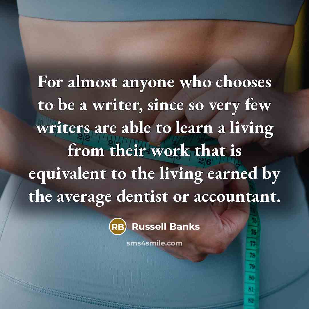 “For almost anyone who chooses to be a writer, since so very few writers are able to learn a living from their work that is equivalent to the living earned by the average dentist or accountant.” quote by Russell Banks