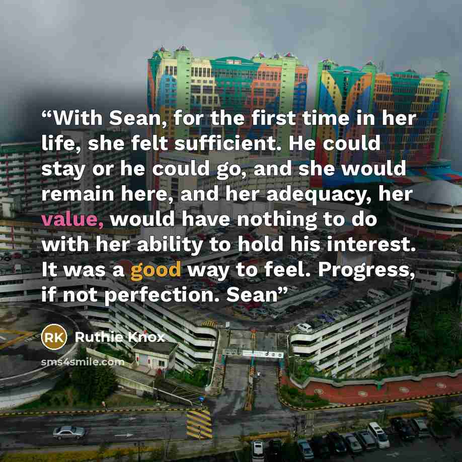 “With Sean, for the first time in her life, she felt sufficient. He could stay or he could go, and she would remain here, and her adequacy, her value, would have nothing to do with her ability to hold his interest. It was a good way to feel. Progress, if not perfection. Sean” quote by Ruthie Knox