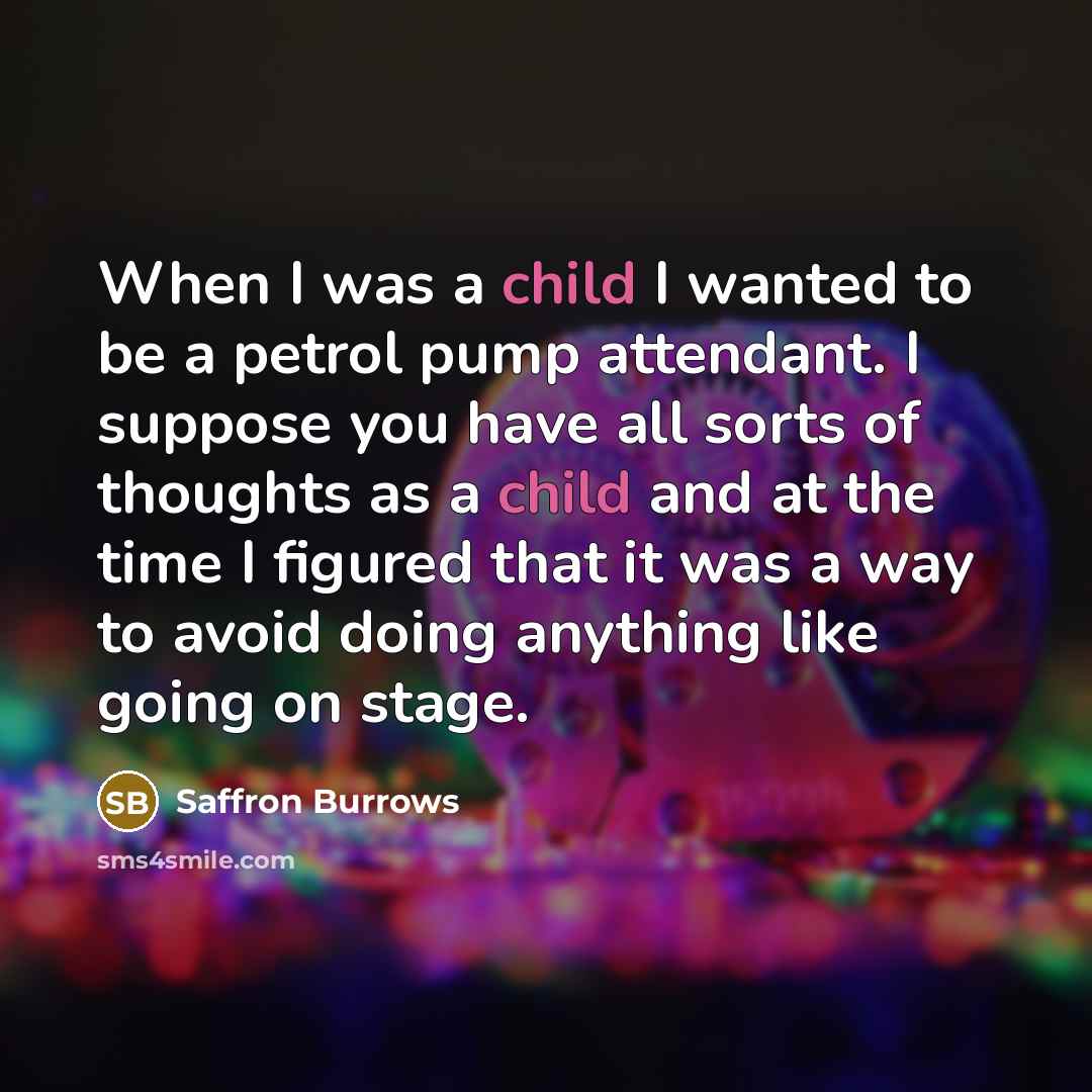 “When I was a child I wanted to be a petrol pump attendant. I suppose you have all sorts of thoughts as a child and at the time I figured that it was a way to avoid doing anything like going on stage.” quote by Saffron Burrows