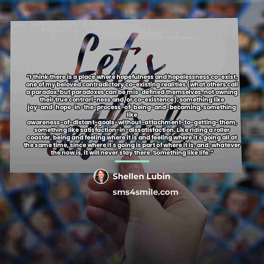 “I think there is a place where hopefulness and hopelessness co-exist, one of my beloved contradictory co-existing realities (what others call a paradox, but paradoxes can be mis-defined themselves, not owning their true contrari-ness and/or co-existence): something like…” quote by Shellen Lubin