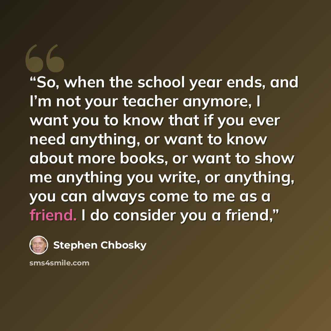 “So, when the school year ends, and I’m not your teacher anymore, I want you to know that if you ever need anything, or want to know about more books, or want to show me anything you write, or anything, you can always come to me as a friend. I do consider you a friend,” quote by Stephen Chbosky