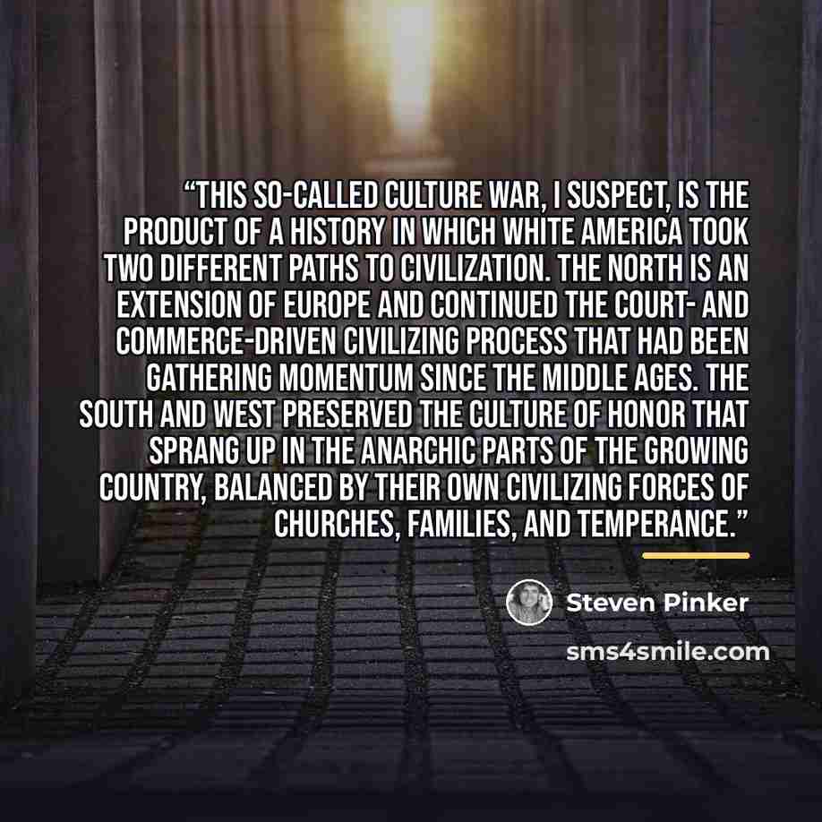 “This so-called culture war, I suspect, is the product of a history in which white America took two different paths to civilization. The North is an extension of Europe and continued the court- and commerce-driven Civilizing Process that had been gathering momentum since the Middle Ages. The South…” quote by Steven Pinker