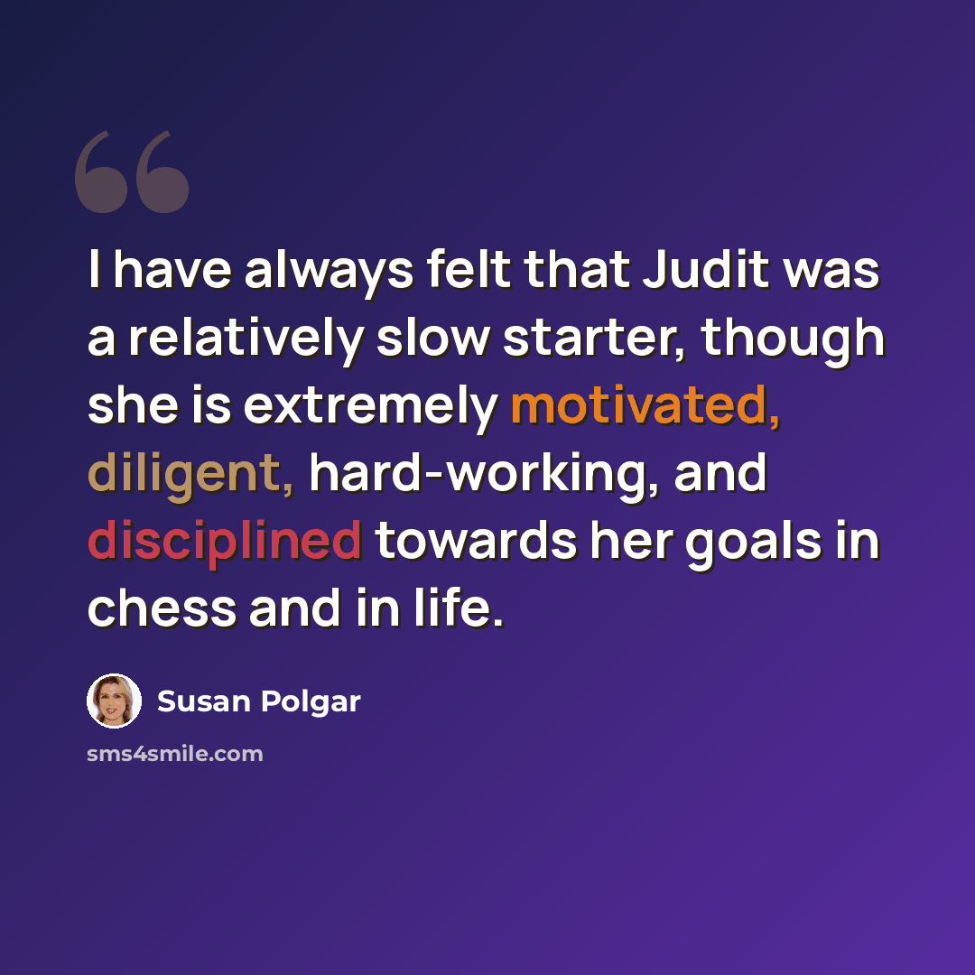 “I have always felt that Judit was a relatively slow starter, though she is extremely motivated, diligent, hard-working, and disciplined towards her goals in chess and in life.” quote by Susan Polgar