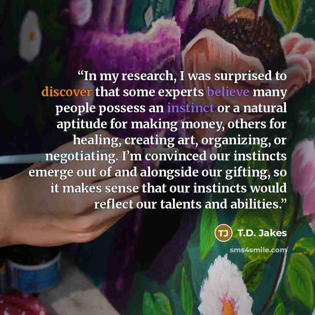 “In my research, I was surprised to discover that some experts believe many people possess an instinct or a natural aptitude for making money, others for healing, creating art, organizing, or negotiating. I’m convinced our instincts emerge out of and alongside our gifting, so it makes sense that…” quote by T.D. Jakes