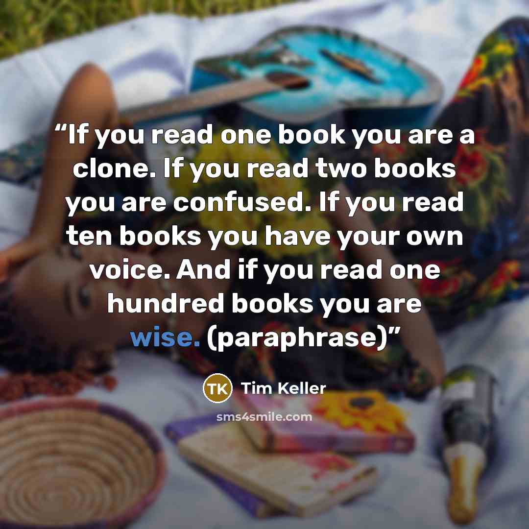“If you read one book you are a clone. If you read two books you are confused. If you read ten books you have your own voice. And if you read one hundred books you are wise. (paraphrase)” quote by Tim Keller