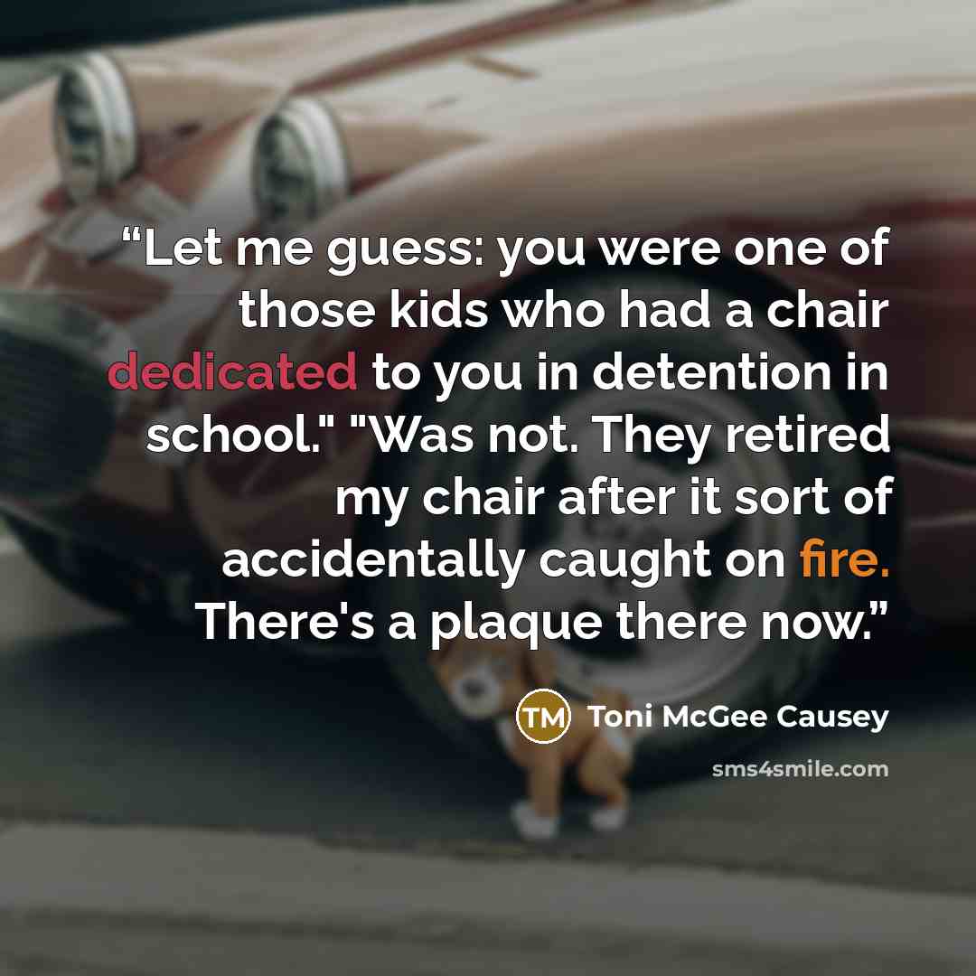 “Let me guess: you were one of those kids who had a chair dedicated to you in detention in school." "Was not. They retired my chair after it sort of accidentally caught on fire. There's a plaque there now.” quote by Toni McGee Causey