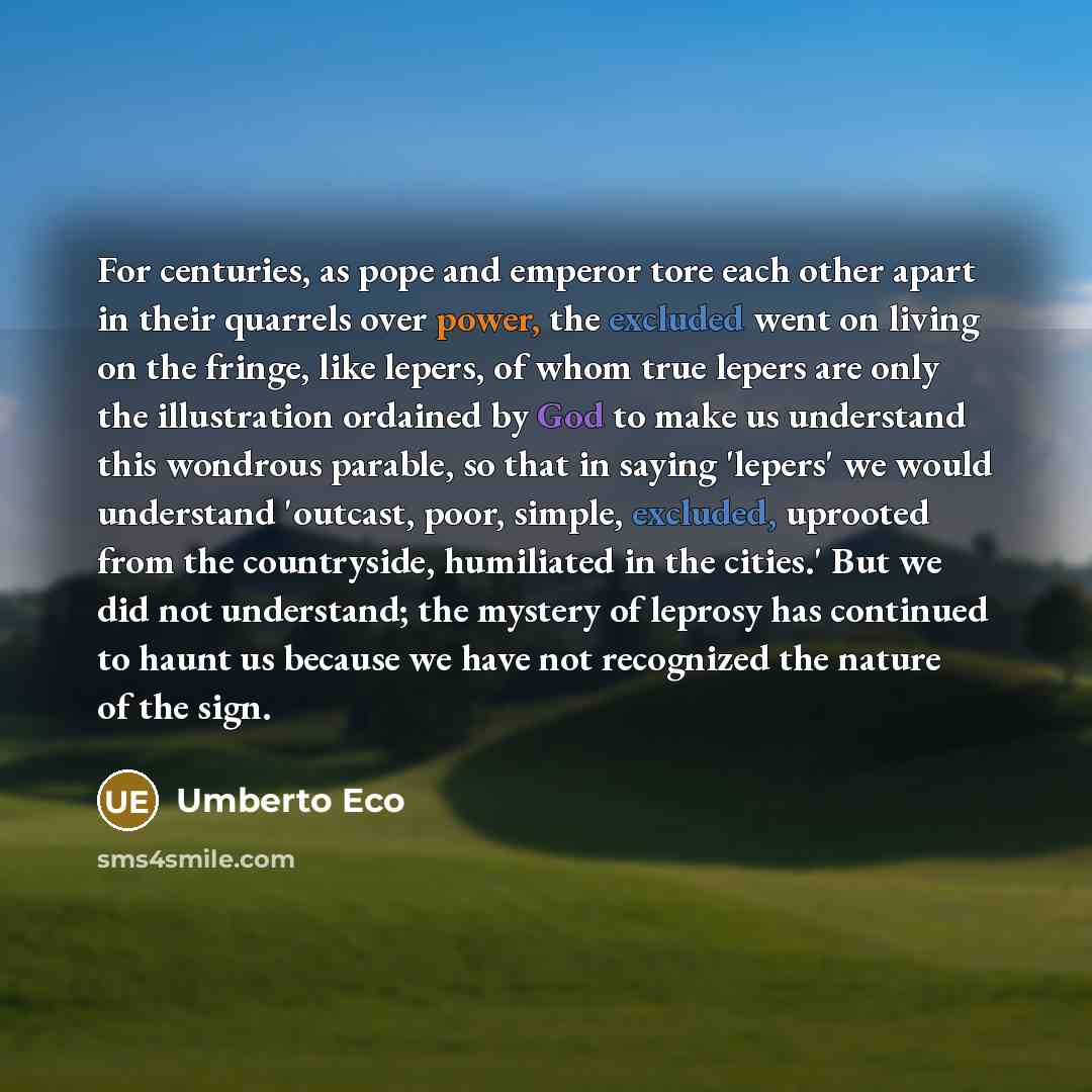 “For centuries, as pope and emperor tore each other apart in their quarrels over power, the excluded went on living on the fringe, like lepers, of whom true lepers are only the illustration ordained by God to make us understand this wondrous parable, so that in saying 'lepers' we would understand…” quote by Umberto Eco
