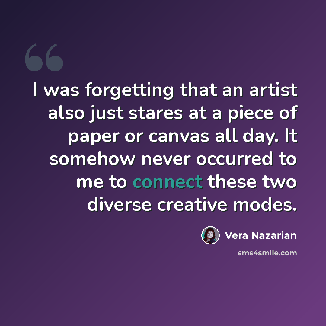 “I was forgetting that an artist also just stares at a piece of paper or canvas all day. It somehow never occurred to me to connect these two diverse creative modes.” quote by Vera Nazarian
