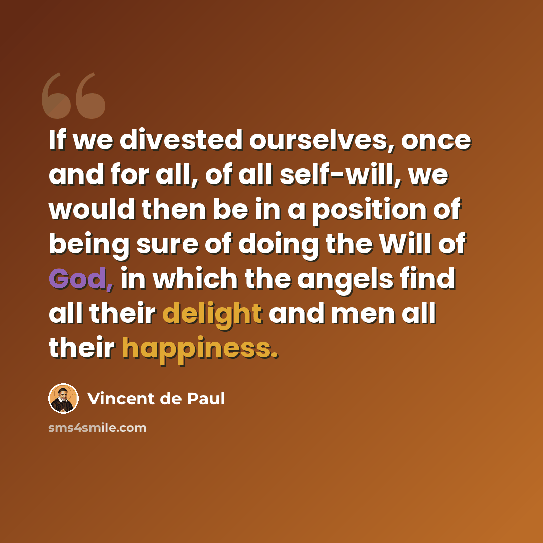 “If we divested ourselves, once and for all, of all self-will, we would then be in a position of being sure of doing the Will of God, in which the angels find all their delight and men all their happiness.” quote by Vincent de Paul