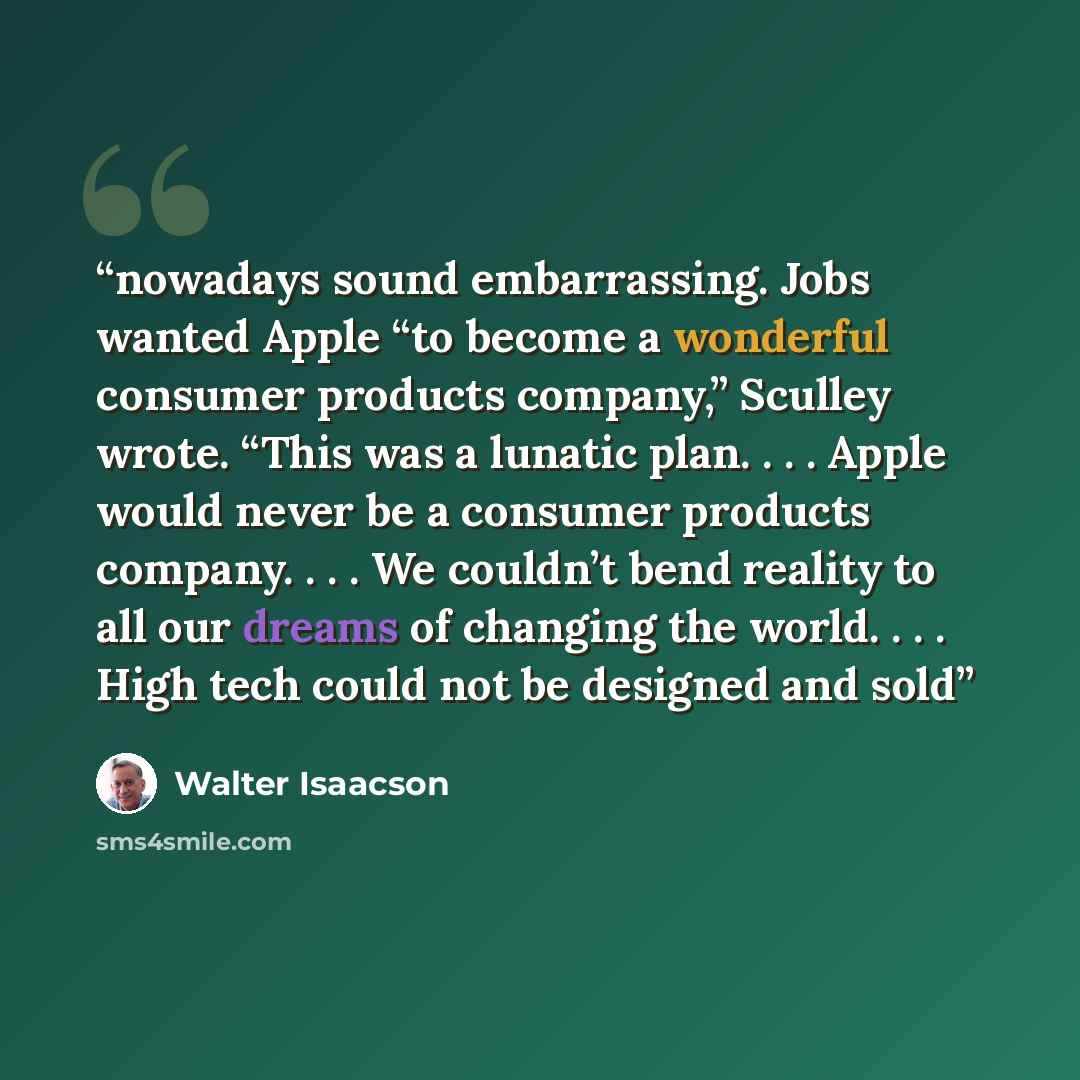 “nowadays sound embarrassing. Jobs wanted Apple “to become a wonderful consumer products company,” Sculley wrote. “This was a lunatic plan. . . . Apple would never be a consumer products company. . . . We couldn’t bend reality to all our dreams of changing the world. . . . High tech could not be…” quote by Walter Isaacson