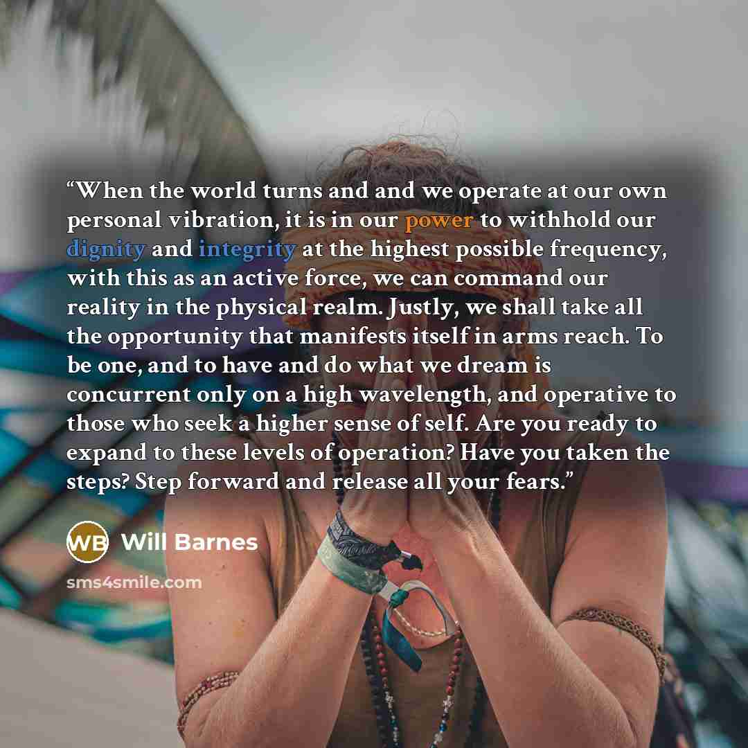 “When the world turns and and we operate at our own personal vibration, it is in our power to withhold our dignity and integrity at the highest possible frequency, with this as an active force, we can command our reality in the physical realm. Justly, we shall take all the opportunity that…” quote by Will Barnes
