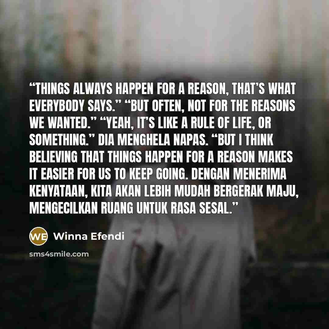 “Things always happen for a reason, that’s what everybody says.” “But often, not for the reasons we wanted.” “Yeah, it’s like a rule of life, or something.” Dia menghela napas. “But I think believing that things happen for a reason makes it easier for us to keep going. Dengan menerima kenyataan…” quote by Winna Efendi