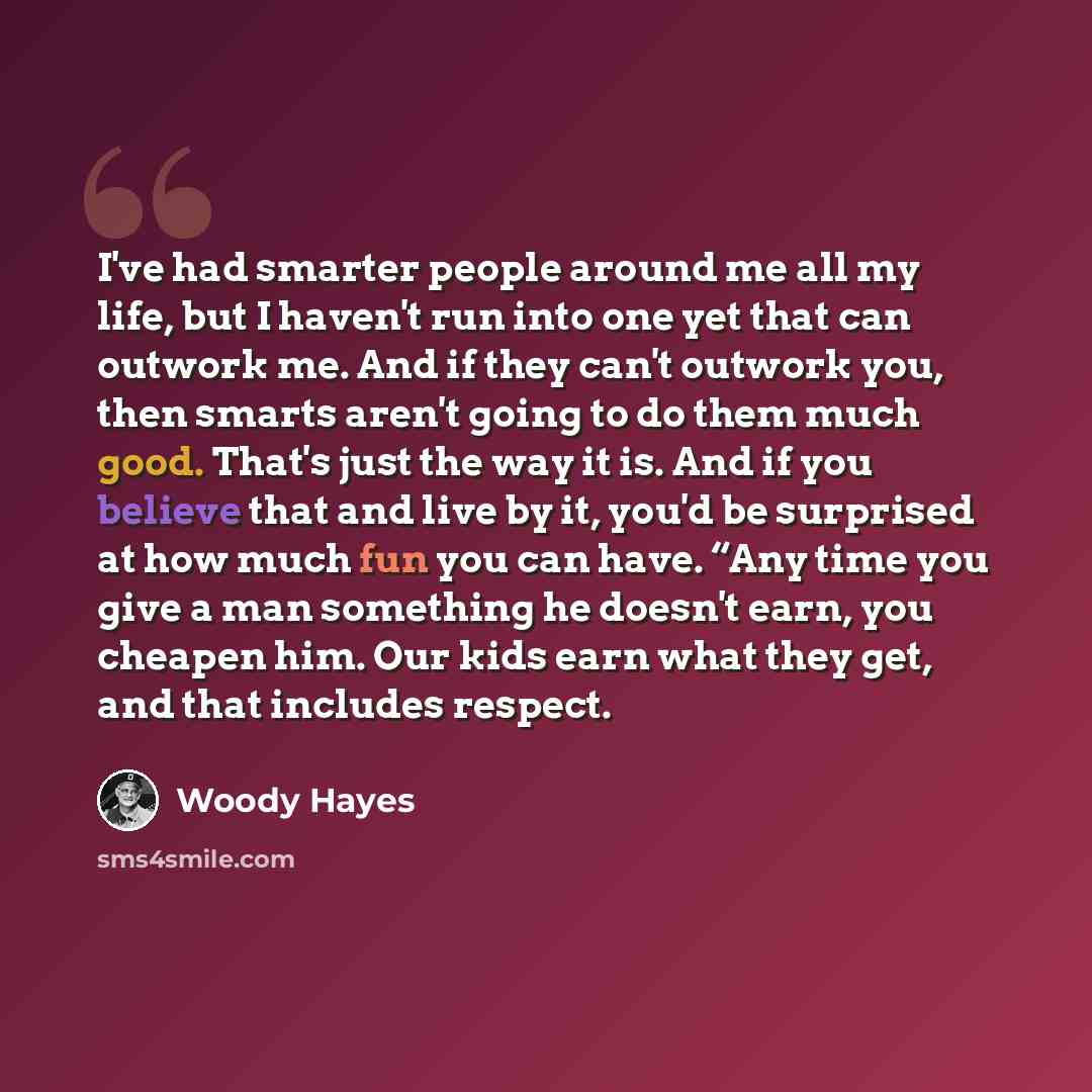 “I've had smarter people around me all my life, but I haven't run into one yet that can outwork me. And if they can't outwork you, then smarts aren't going to do them much good. That's just the way it is. And if you believe that and live by it, you'd be surprised at how much fun you can have. “Any…” quote by Woody Hayes