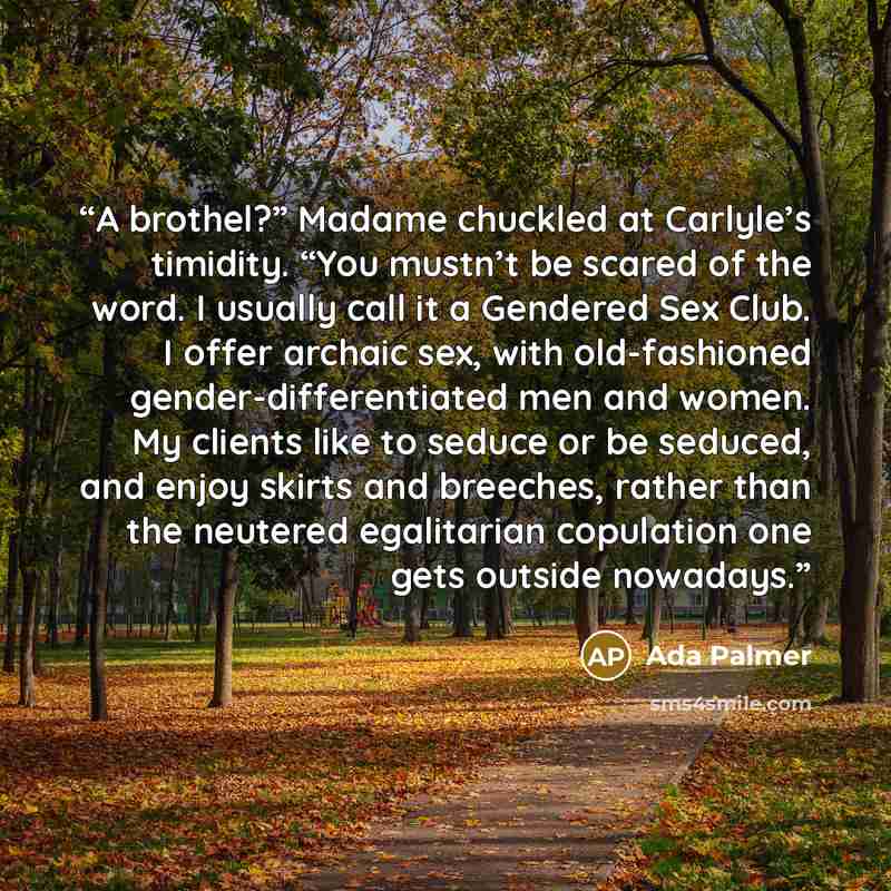 “A brothel?” Madame chuckled at Carlyle’s timidity. “You mustn’t be scared of the word. I usually call it a Gendered Sex Club. I offer archaic sex, with old-fashioned gender-differentiated men and women. My clients like to seduce or be seduced, and enjoy skirts and breeches, rather than the…” quote by Ada Palmer
