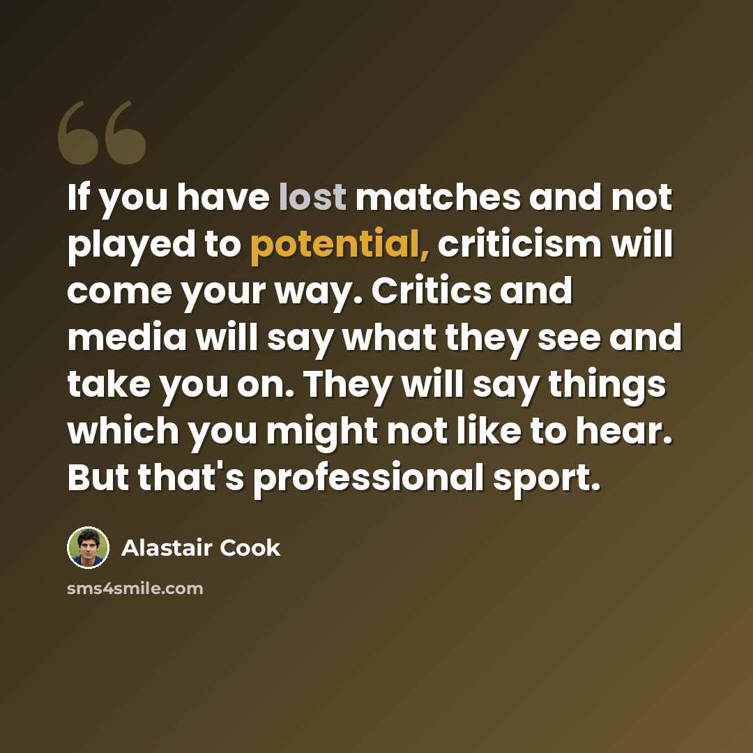 “If you have lost matches and not played to potential, criticism will come your way. Critics and media will say what they see and take you on. They will say things which you might not like to hear. But that's professional sport.” quote by Alastair Cook