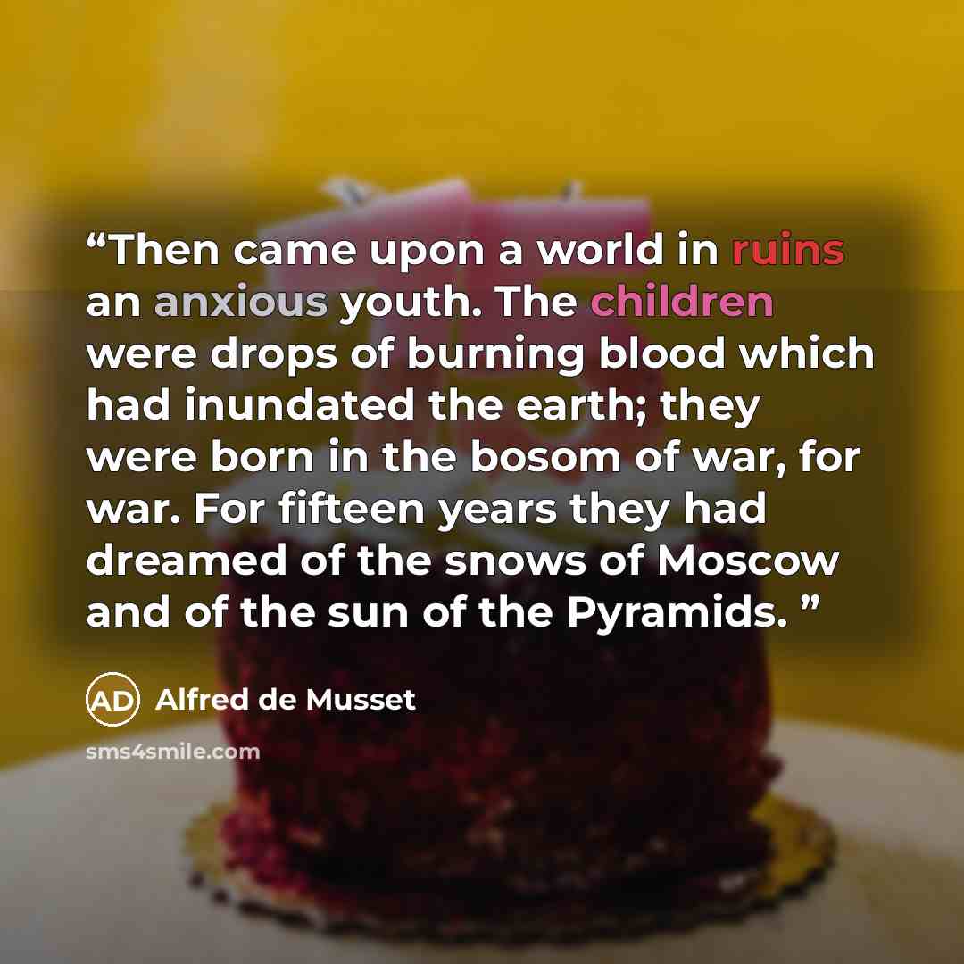 “Then came upon a world in ruins an anxious youth. The children were drops of burning blood which had inundated the earth; they were born in the bosom of war, for war. For fifteen years they had dreamed of the snows of Moscow and of the sun of the Pyramids.” quote by Alfred De Musset